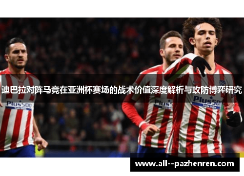 迪巴拉对阵马竞在亚洲杯赛场的战术价值深度解析与攻防博弈研究